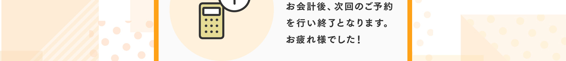 お会計後、次回のご予約を行い終了となります。お疲れ様でした！